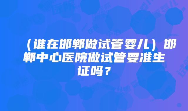（谁在邯郸做试管婴儿）邯郸中心医院做试管要准生证吗？