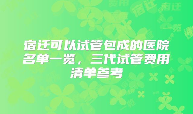 宿迁可以试管包成的医院名单一览,三代试管费用清单参考
