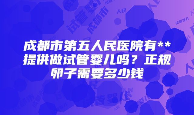 成都市第五人民医院有**提供做试管婴儿吗？正规卵子需要多少钱