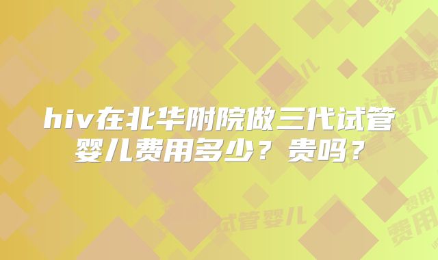 hiv在北华附院做三代试管婴儿费用多少？贵吗？