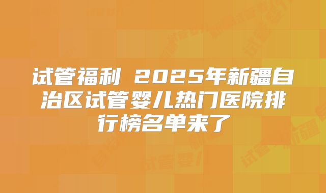 试管福利→2025年新疆自治区试管婴儿热门医院排行榜名单来了