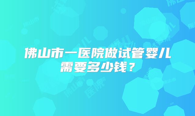 佛山市一医院做试管婴儿需要多少钱?