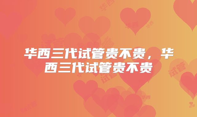 华西三代试管贵不贵,华西三代试管贵不贵