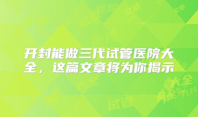 开封能做三代试管医院大全,这篇文章将为你揭示