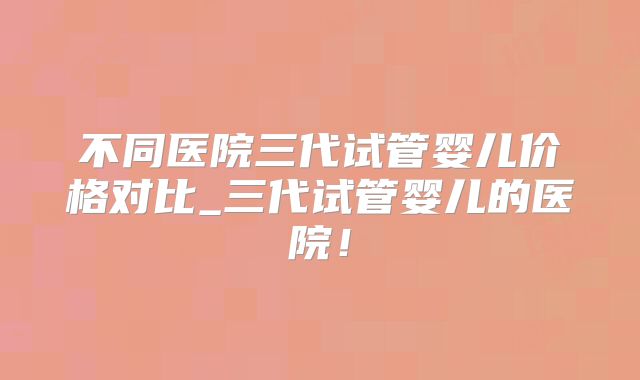 不同医院三代试管婴儿价格对比_三代试管婴儿的医院！