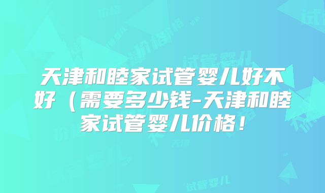 天津和睦家试管婴儿好不好(需要多少钱-天津和睦家试管婴儿价格!
