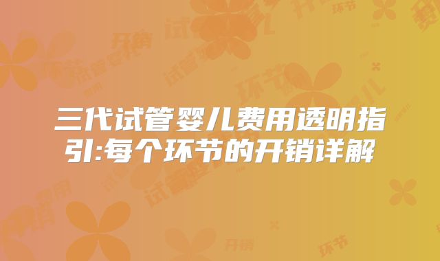 三代试管婴儿费用透明指引:每个环节的开销详解