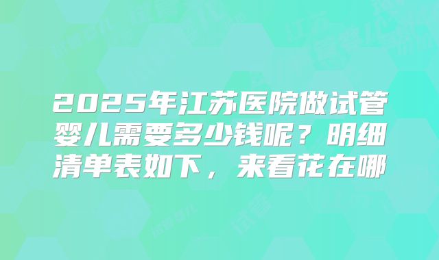 2025年江苏医院做试管婴儿需要多少钱呢?明细清单表如下,来看花在哪