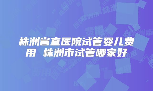 株洲省直医院试管婴儿费用 株洲市试管哪家好