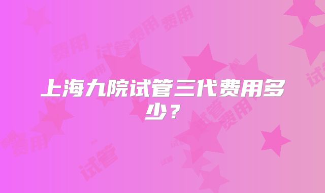 上海九院试管三代费用多少？