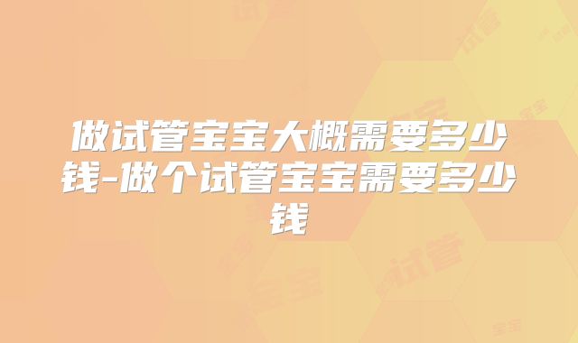 做试管宝宝大概需要多少钱-做个试管宝宝需要多少钱