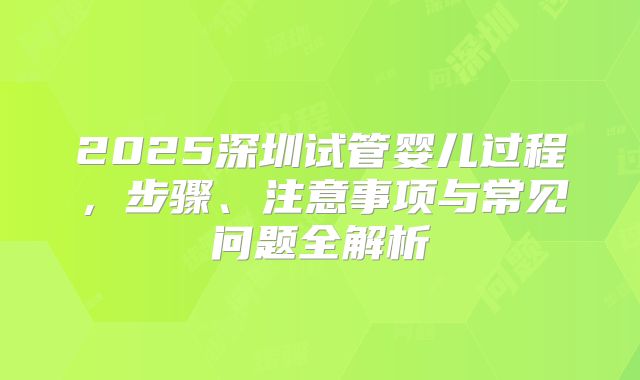 2025深圳试管婴儿过程,步骤、注意事项与常见问题全解析