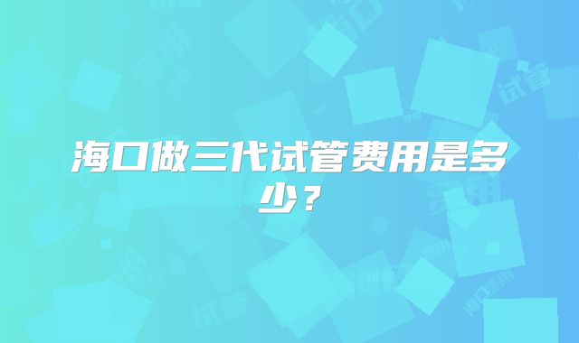 海口做三代试管费用是多少？