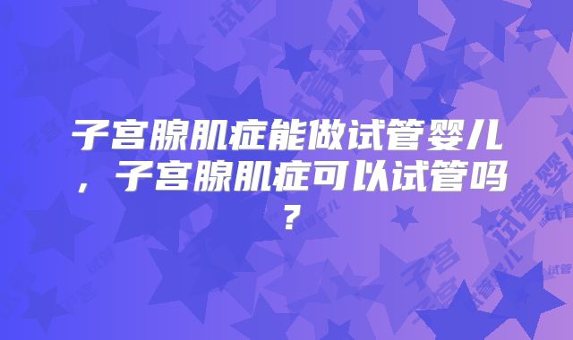 子宫腺肌症能做试管婴儿，子宫腺肌症可以试管吗？