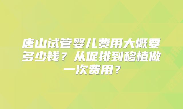 唐山试管婴儿费用大概要多少钱?从促排到移植做一次费用?