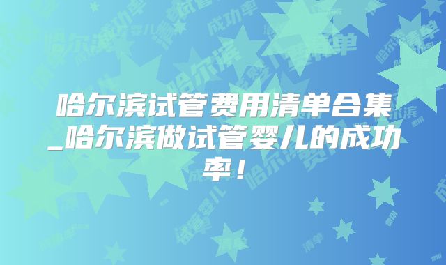 哈尔滨试管费用清单合集_哈尔滨做试管婴儿的成功率！