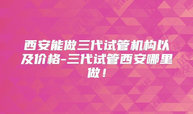 西安能做三代试管机构以及价格-三代试管西安哪里做！