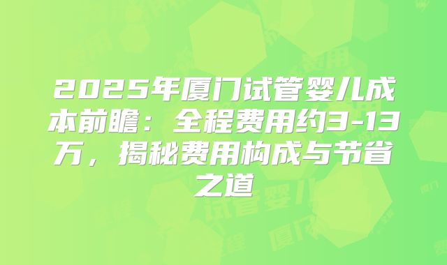2025年厦门试管婴儿成本前瞻：全程费用约3-13万，揭秘费用构成与节省之道