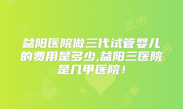 益阳医院做三代试管婴儿的费用是多少,益阳三医院是几甲医院！