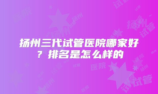 扬州三代试管医院哪家好？排名是怎么样的