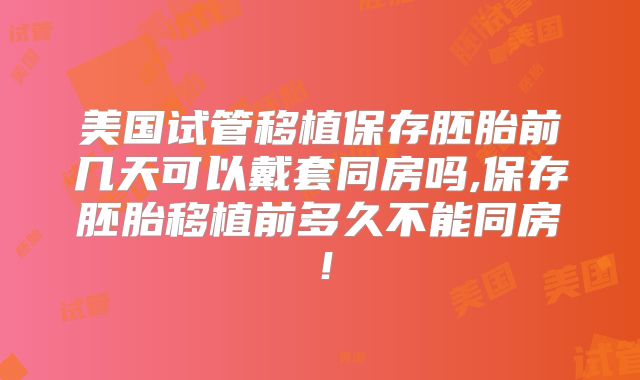 美国试管移植保存胚胎前几天可以戴套同房吗,保存胚胎移植前多久不能同房!