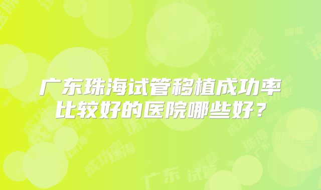 广东珠海试管移植成功率比较好的医院哪些好？