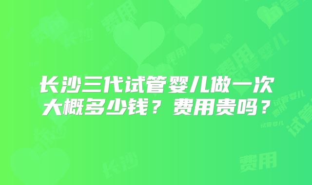 长沙三代试管婴儿做一次大概多少钱?费用贵吗?