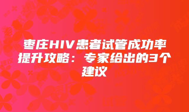 枣庄HIV患者试管成功率提升攻略：专家给出的3个建议