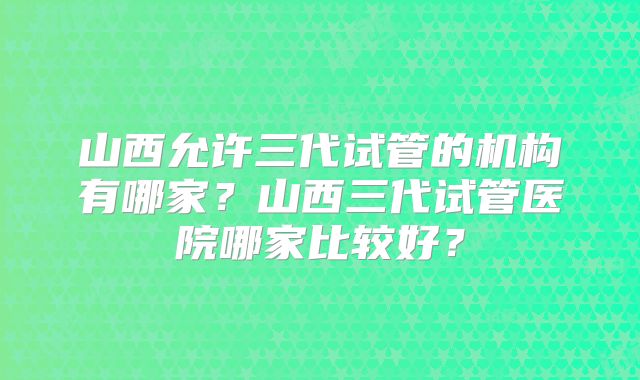 山西允许三代试管的机构有哪家?山西三代试管医院哪家比较好?