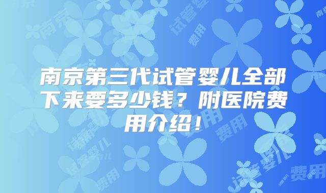 南京第三代试管婴儿全部下来要多少钱？附医院费用介绍！