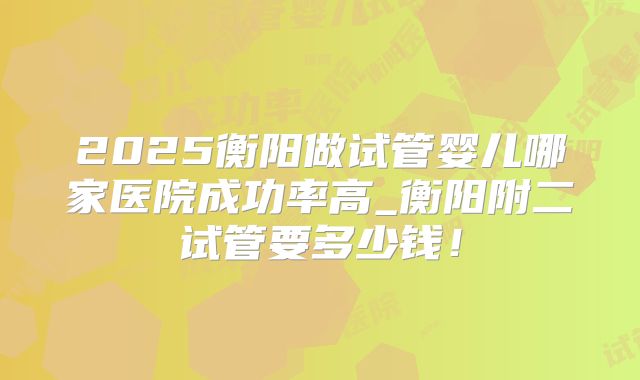 2025衡阳做试管婴儿哪家医院成功率高_衡阳附二试管要多少钱!