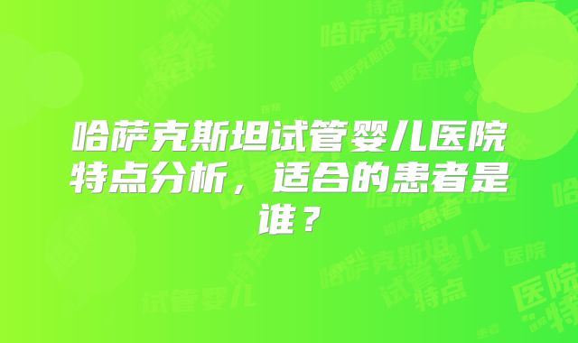 哈萨克斯坦试管婴儿医院特点分析，适合的患者是谁？