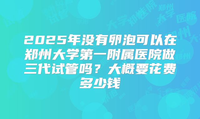 2025年没有卵泡可以在郑州大学第一附属医院做三代试管吗?大概要花费多少钱
