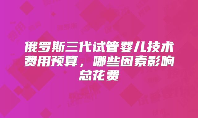 俄罗斯三代试管婴儿技术费用预算,哪些因素影响总花费