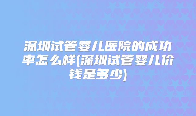 深圳试管婴儿医院的成功率怎么样(深圳试管婴儿价钱是多少)
