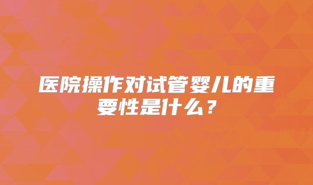 医院操作对试管婴儿的重要性是什么?