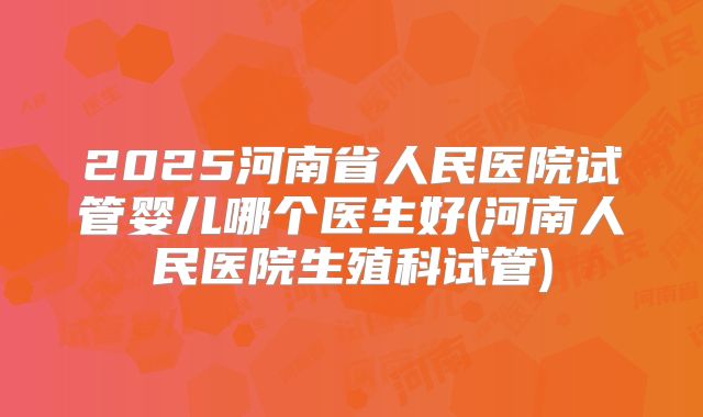 2025河南省人民医院试管婴儿哪个医生好(河南人民医院生殖科试管)
