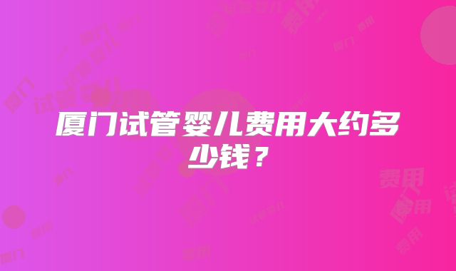 厦门试管婴儿费用大约多少钱？