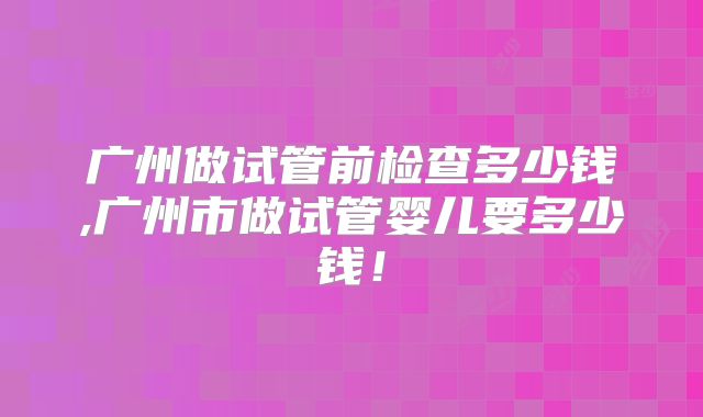 广州做试管前检查多少钱,广州市做试管婴儿要多少钱！