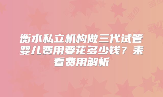 衡水私立机构做三代试管婴儿费用要花多少钱?来看费用解析