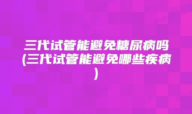 三代试管能避免糖尿病吗(三代试管能避免哪些疾病)