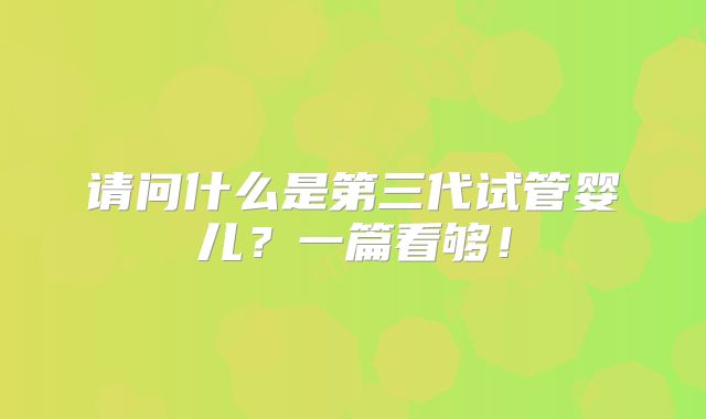 请问什么是第三代试管婴儿？一篇看够！