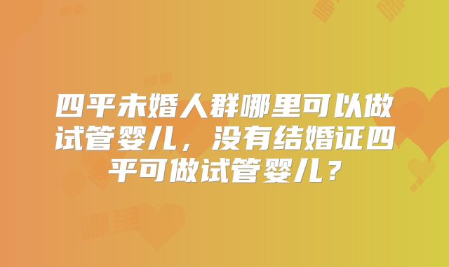 四平未婚人群哪里可以做试管婴儿，没有结婚证四平可做试管婴儿？