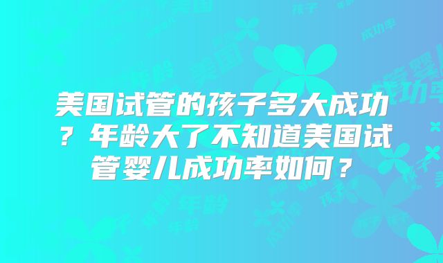 美国试管的孩子多大成功?年龄大了不知道美国试管婴儿成功率如何?