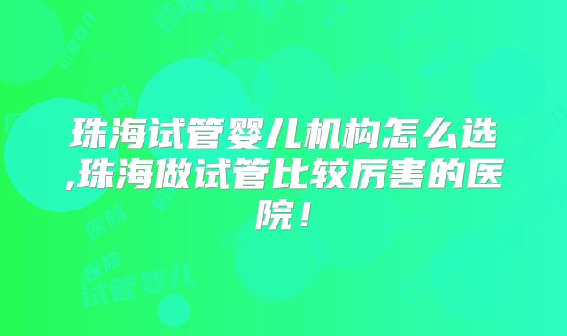 珠海试管婴儿机构怎么选,珠海做试管比较厉害的医院！