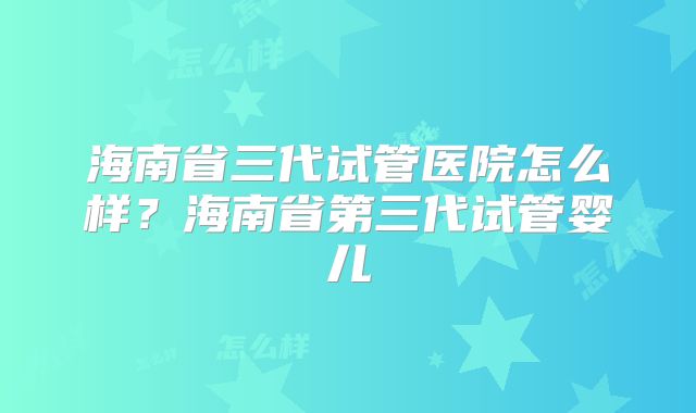 海南省三代试管医院怎么样?海南省第三代试管婴儿