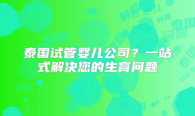 泰国试管婴儿公司?一站式解决您的生育问题