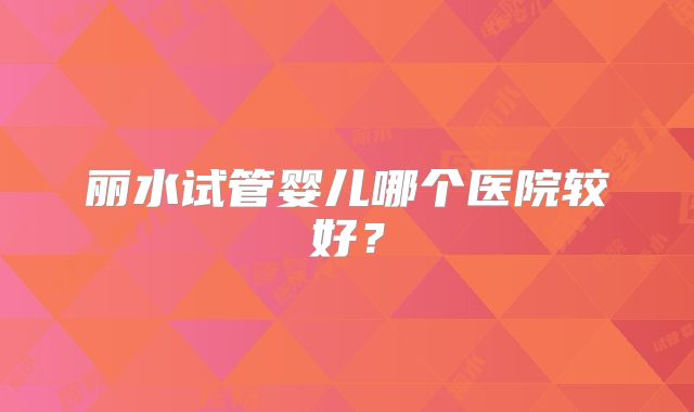 丽水试管婴儿哪个医院较好?