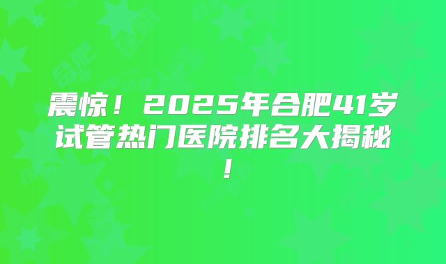 震惊!2025年合肥41岁试管热门医院排名大揭秘!