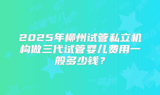 2025年柳州试管私立机构做三代试管婴儿费用一般多少钱？